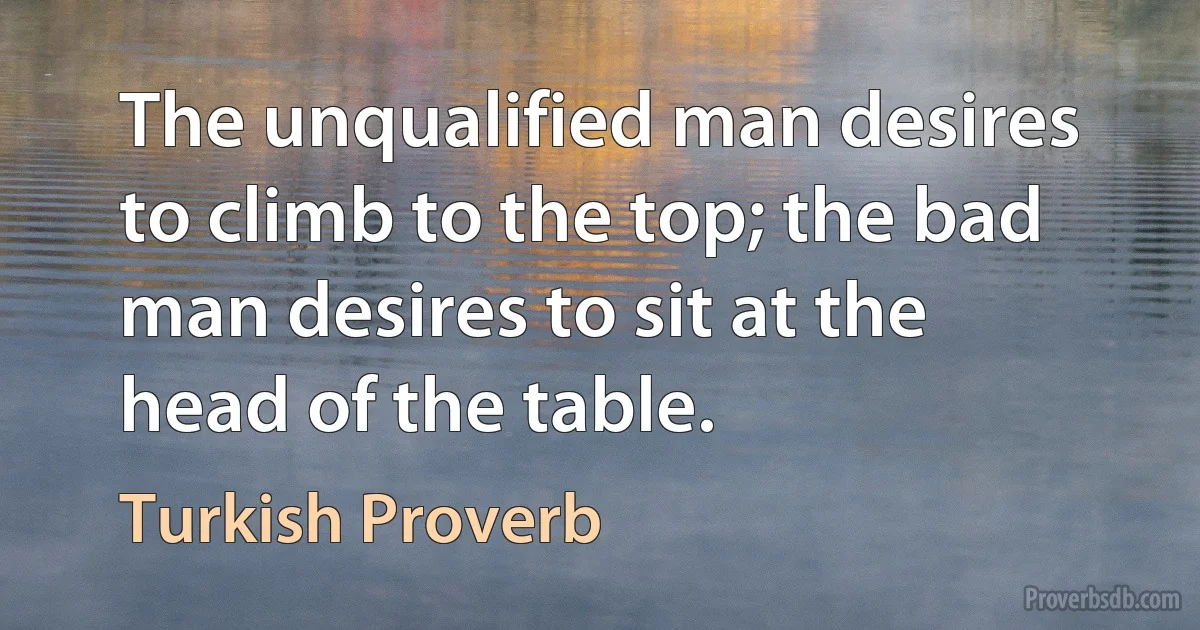 The unqualified man desires to climb to the top; the bad man desires to sit at the head of the table. (Turkish Proverb)