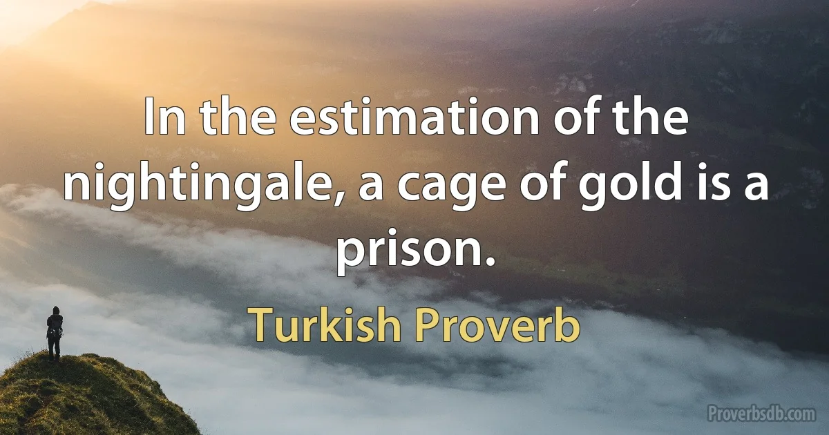 In the estimation of the nightingale, a cage of gold is a prison. (Turkish Proverb)