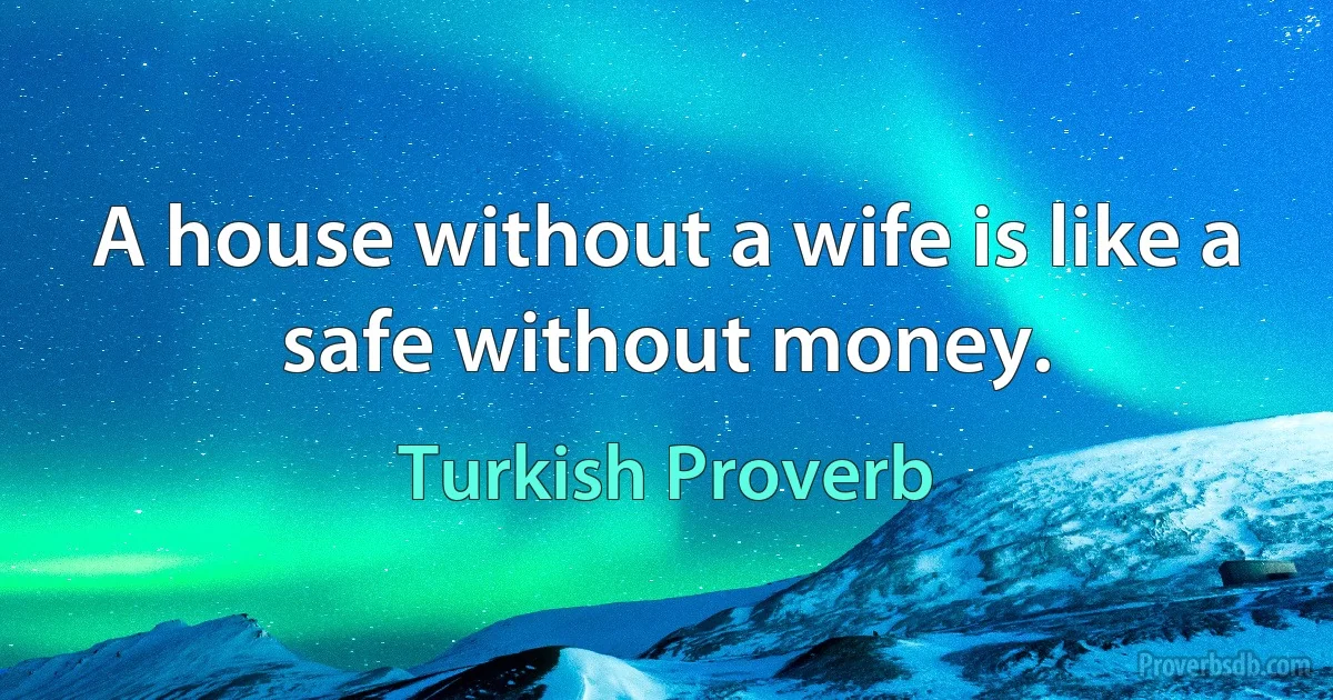 A house without a wife is like a safe without money. (Turkish Proverb)