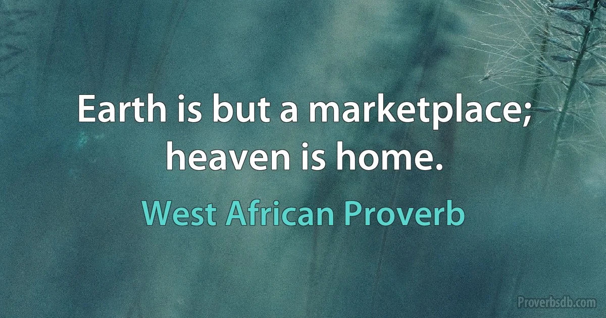 Earth is but a marketplace; heaven is home. (West African Proverb)