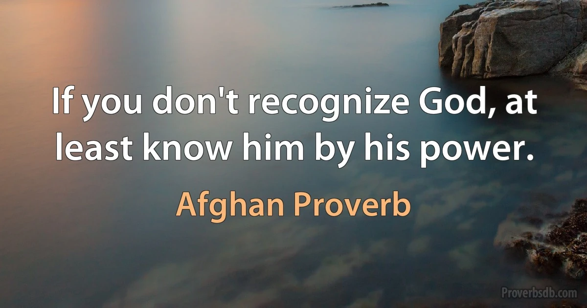 If you don't recognize God, at least know him by his power. (Afghan Proverb)