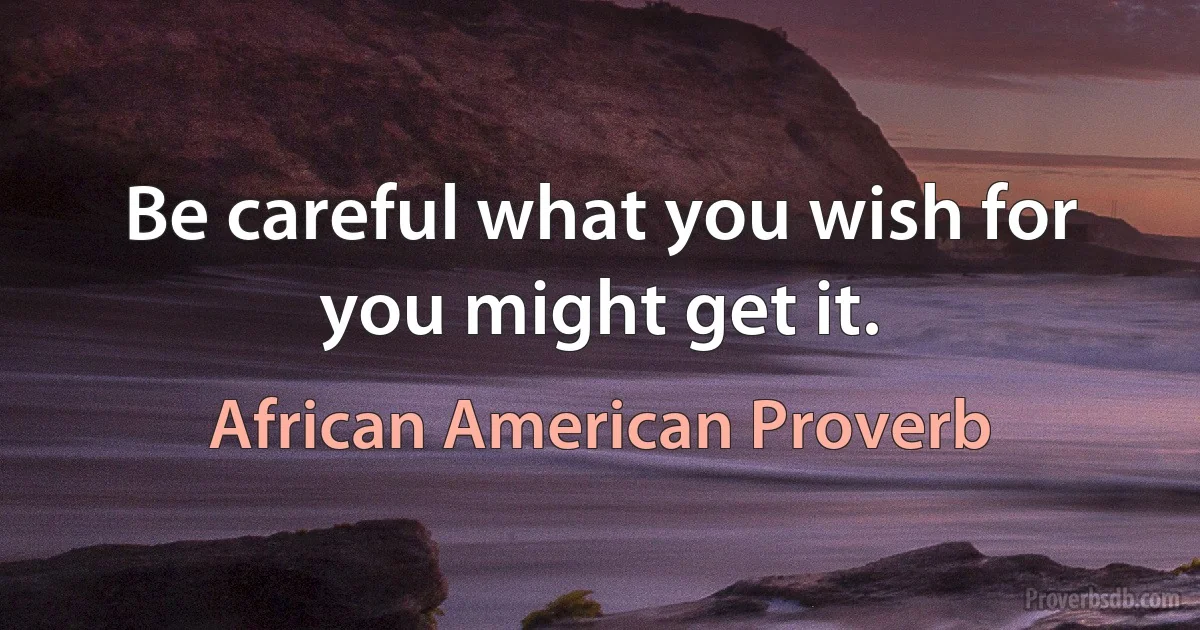 Be careful what you wish for you might get it. (African American Proverb)