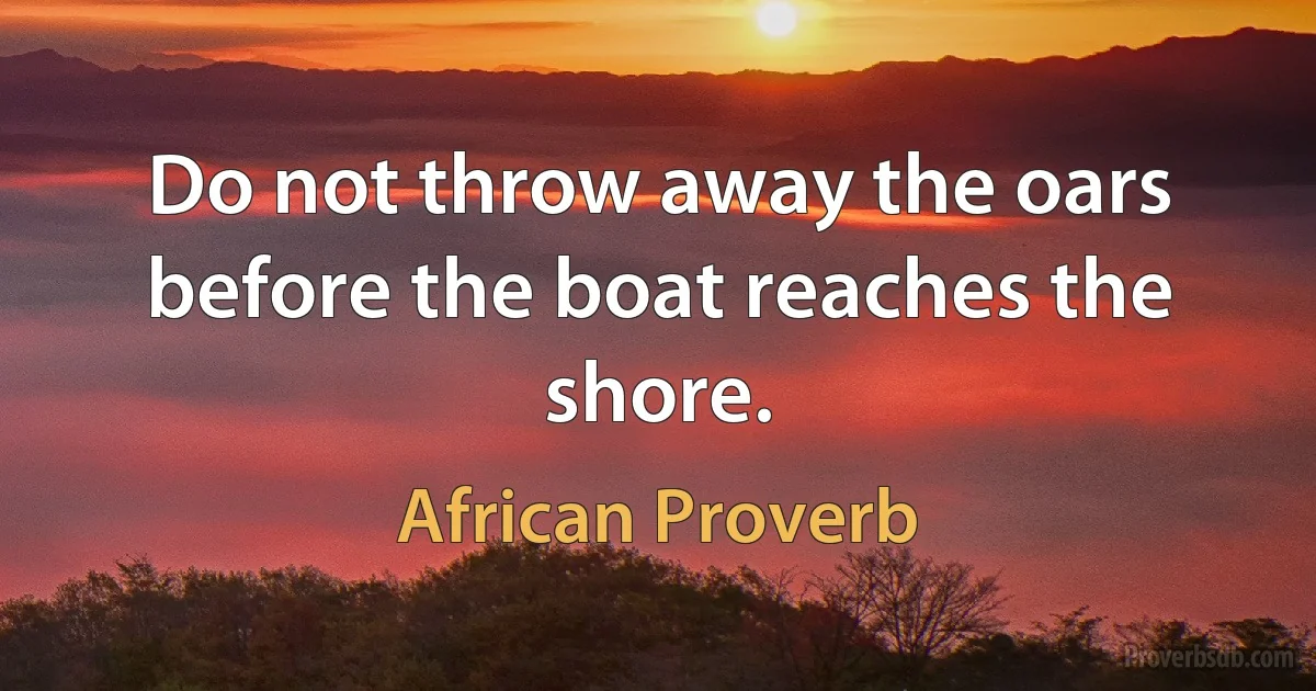 Do not throw away the oars before the boat reaches the shore. (African Proverb)