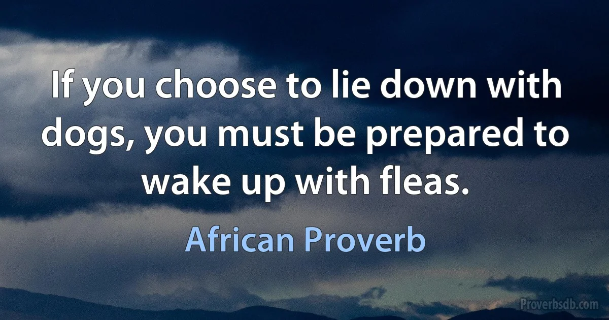 If you choose to lie down with dogs, you must be prepared to wake up with fleas. (African Proverb)