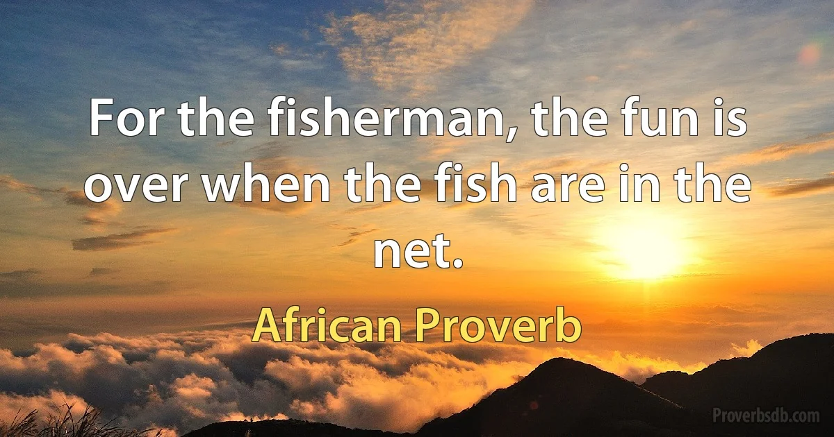 For the fisherman, the fun is over when the fish are in the net. (African Proverb)