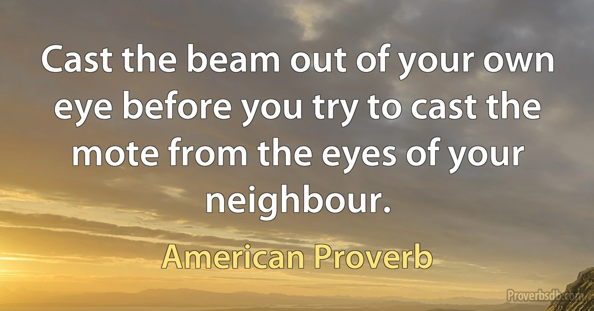 Cast the beam out of your own eye before you try to cast the mote from the eyes of your neighbour. (American Proverb)