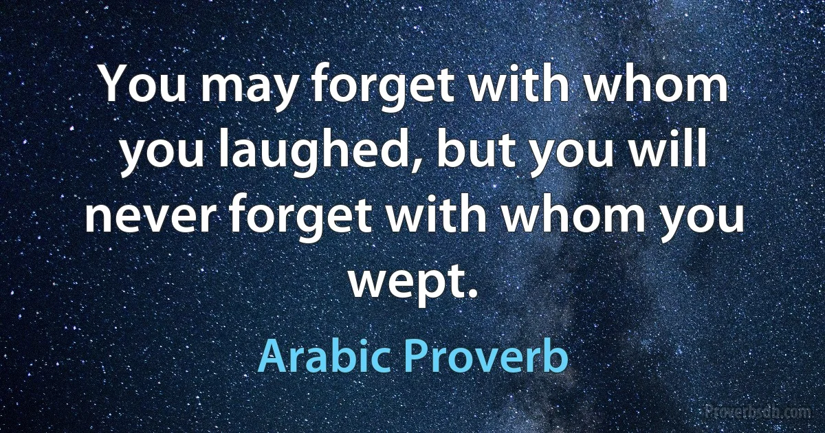 You may forget with whom you laughed, but you will never forget with whom you wept. (Arabic Proverb)