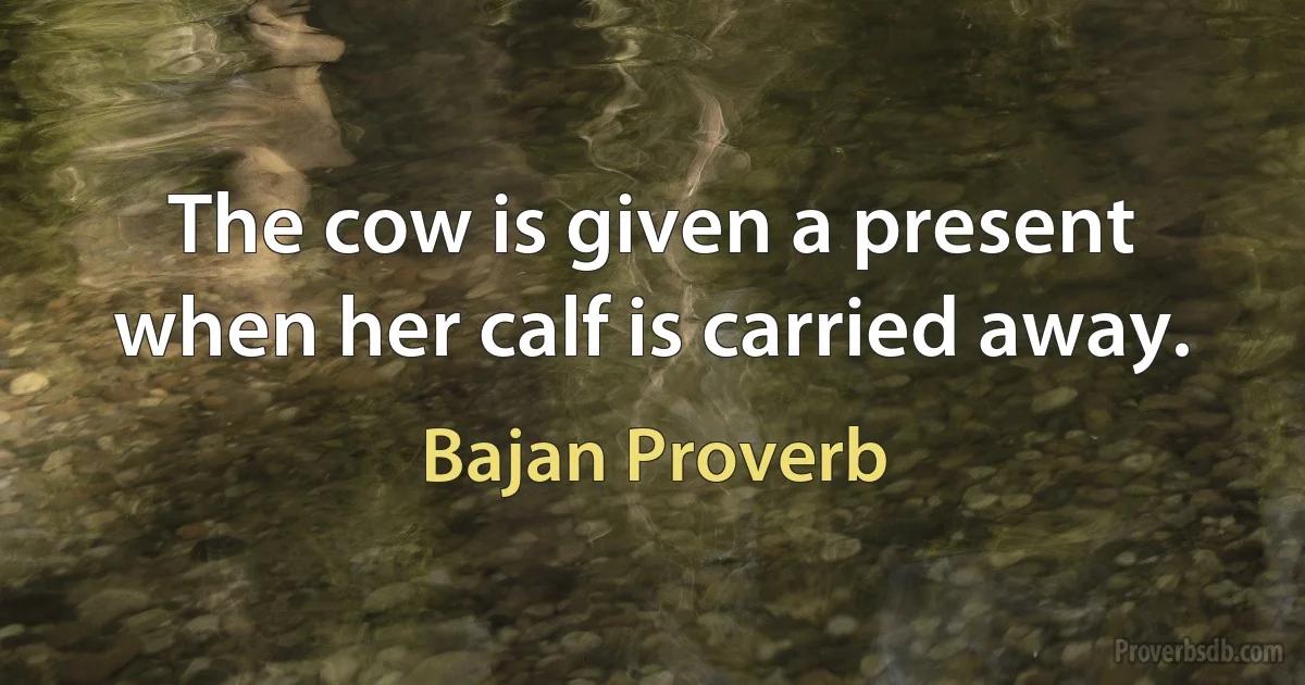 The cow is given a present when her calf is carried away. (Bajan Proverb)