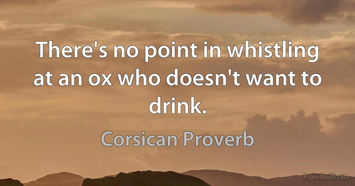 There's no point in whistling at an ox who doesn't want to drink. (Corsican Proverb)