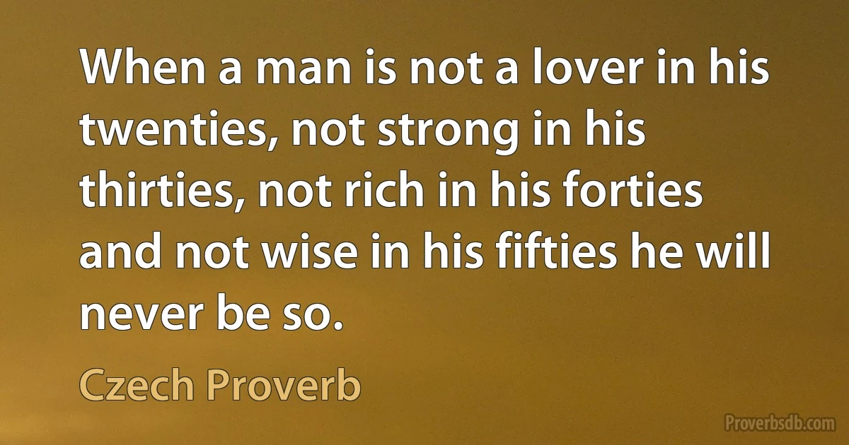 When a man is not a lover in his twenties, not strong in his thirties, not rich in his forties and not wise in his fifties he will never be so. (Czech Proverb)