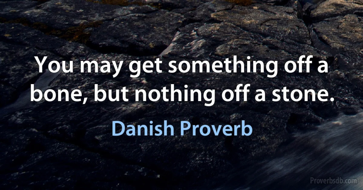 You may get something off a bone, but nothing off a stone. (Danish Proverb)