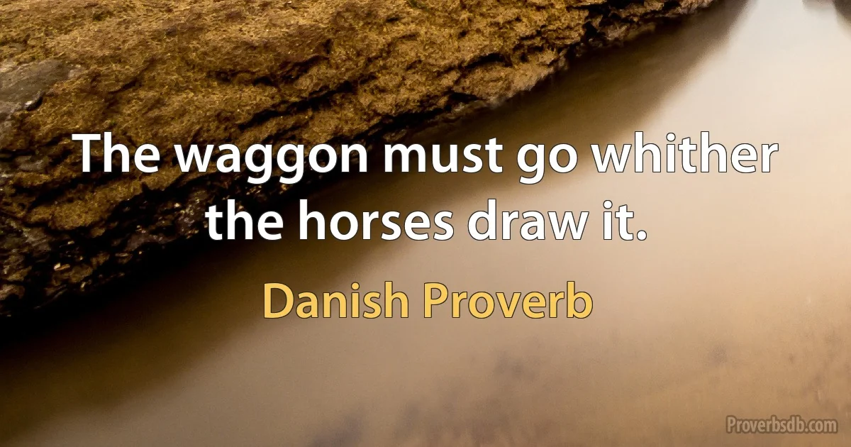 The waggon must go whither the horses draw it. (Danish Proverb)