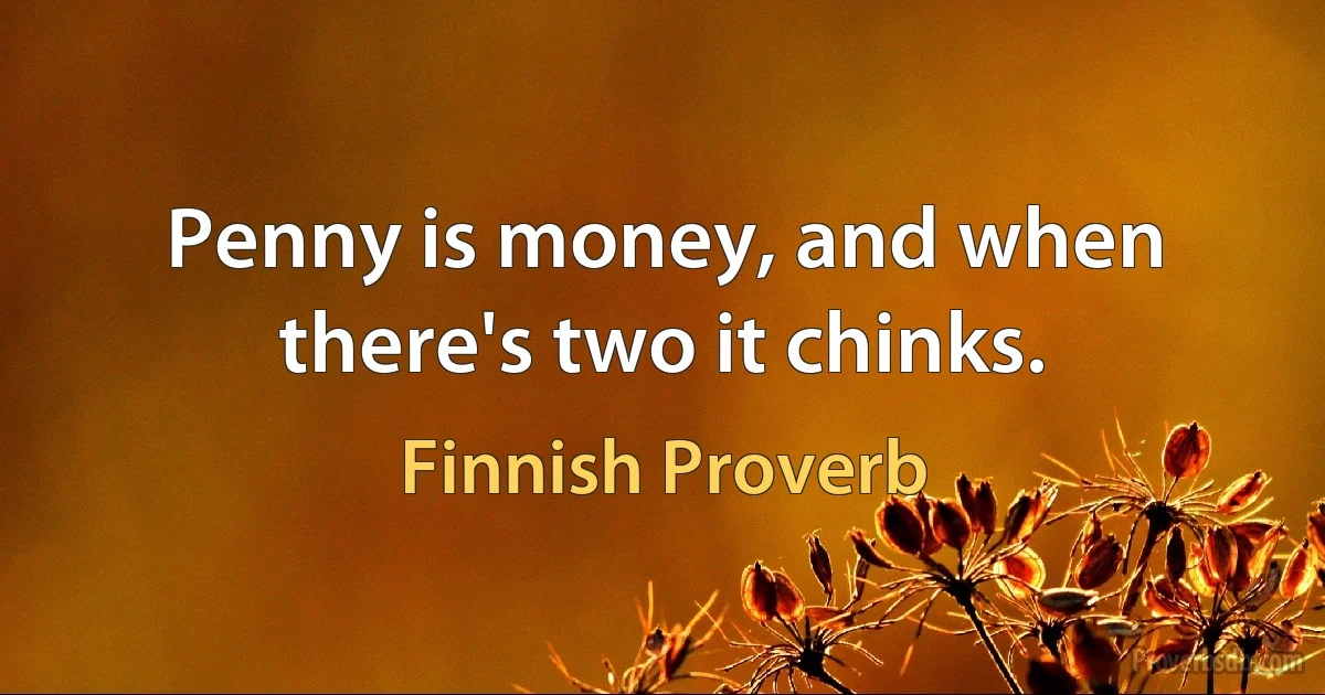 Penny is money, and when there's two it chinks. (Finnish Proverb)