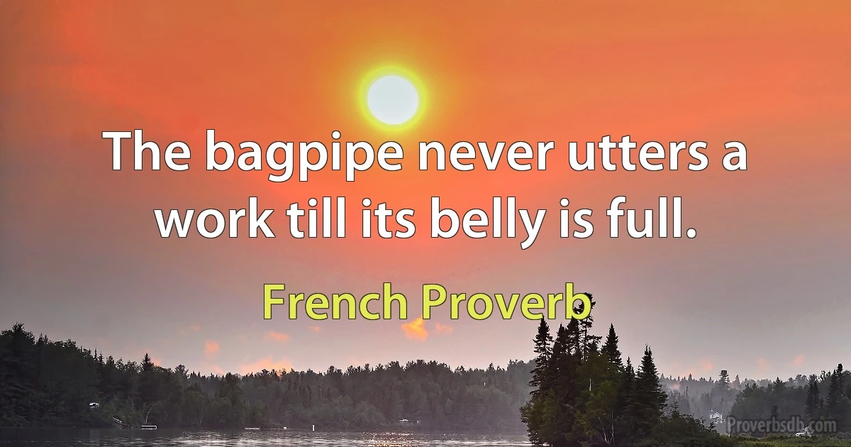 The bagpipe never utters a work till its belly is full. (French Proverb)