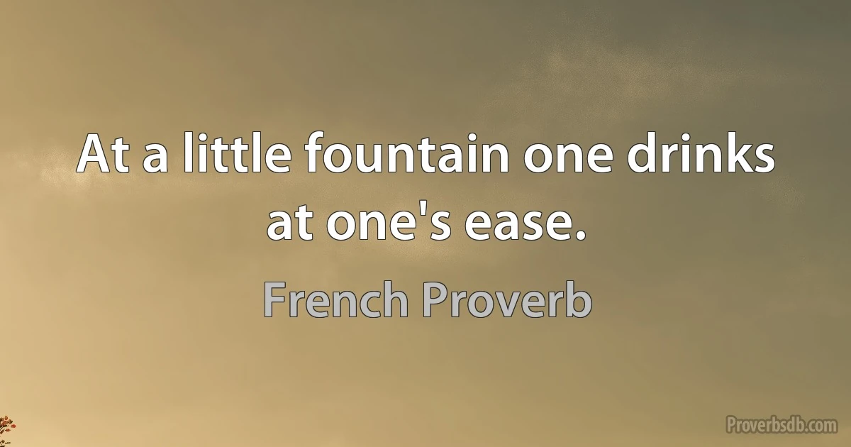 At a little fountain one drinks at one's ease. (French Proverb)