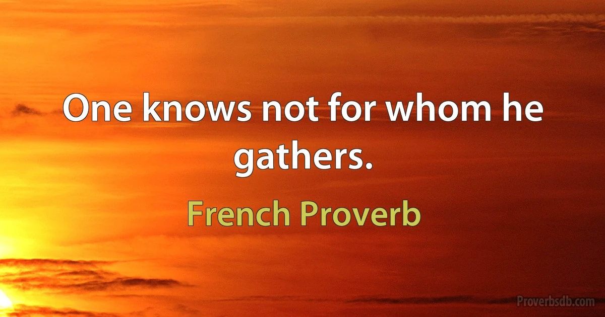 One knows not for whom he gathers. (French Proverb)