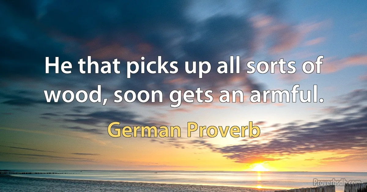 He that picks up all sorts of wood, soon gets an armful. (German Proverb)