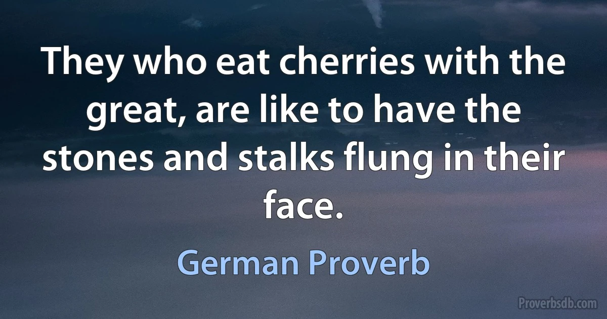 They who eat cherries with the great, are like to have the stones and stalks flung in their face. (German Proverb)