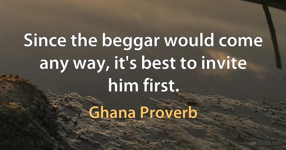 Since the beggar would come any way, it's best to invite him first. (Ghana Proverb)