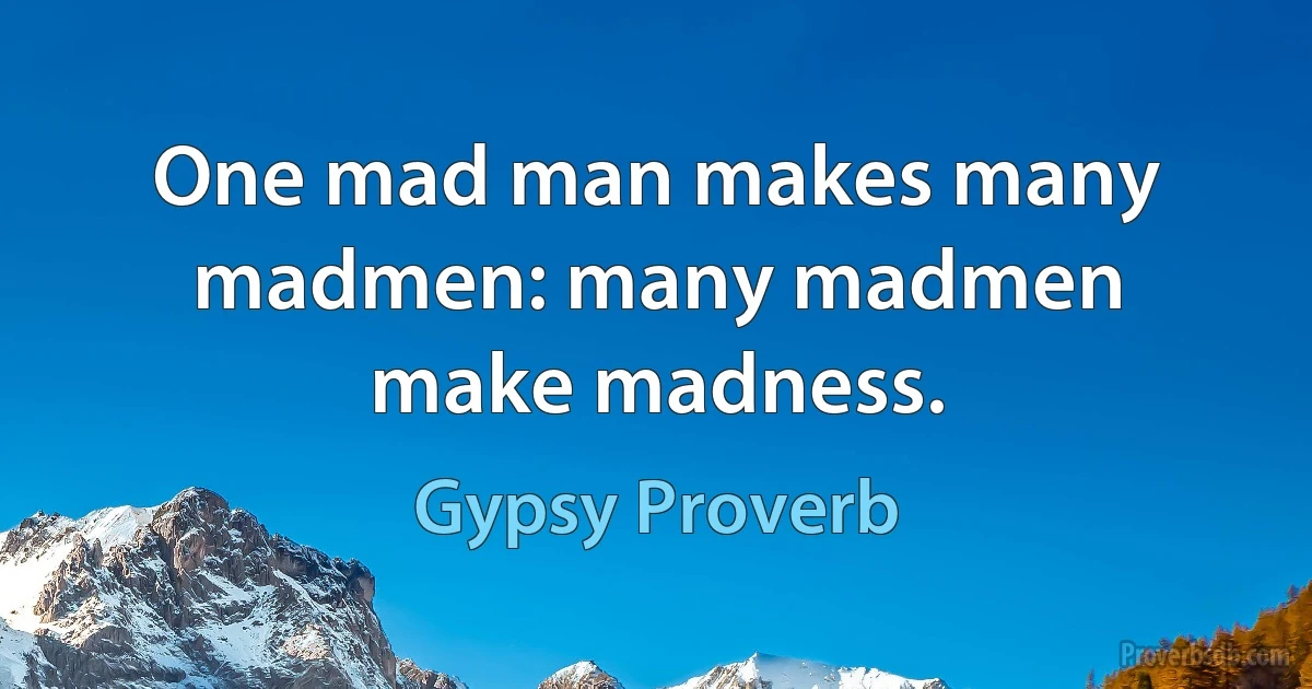 One mad man makes many madmen: many madmen make madness. (Gypsy Proverb)