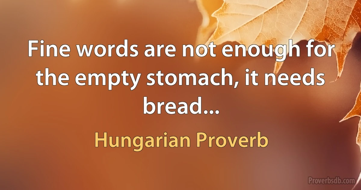 Fine words are not enough for the empty stomach, it needs bread... (Hungarian Proverb)