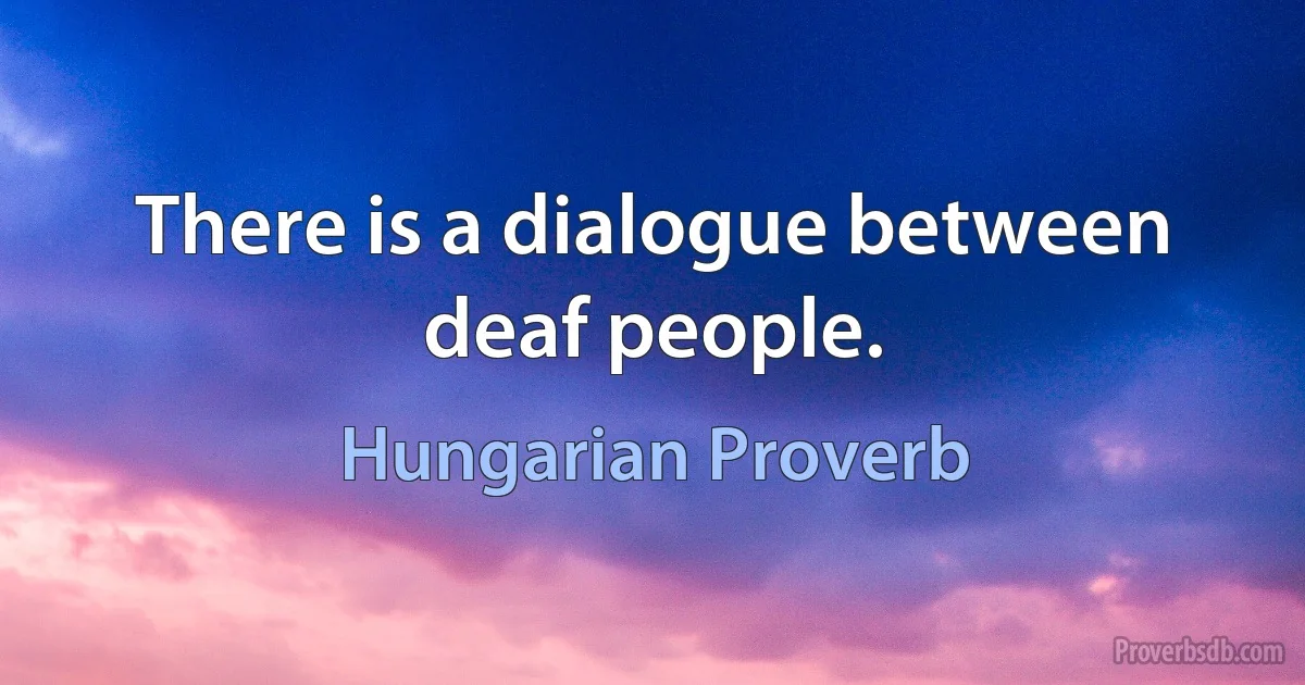 There is a dialogue between deaf people. (Hungarian Proverb)