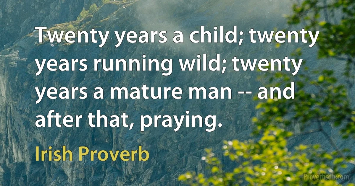 Twenty years a child; twenty years running wild; twenty years a mature man -- and after that, praying. (Irish Proverb)