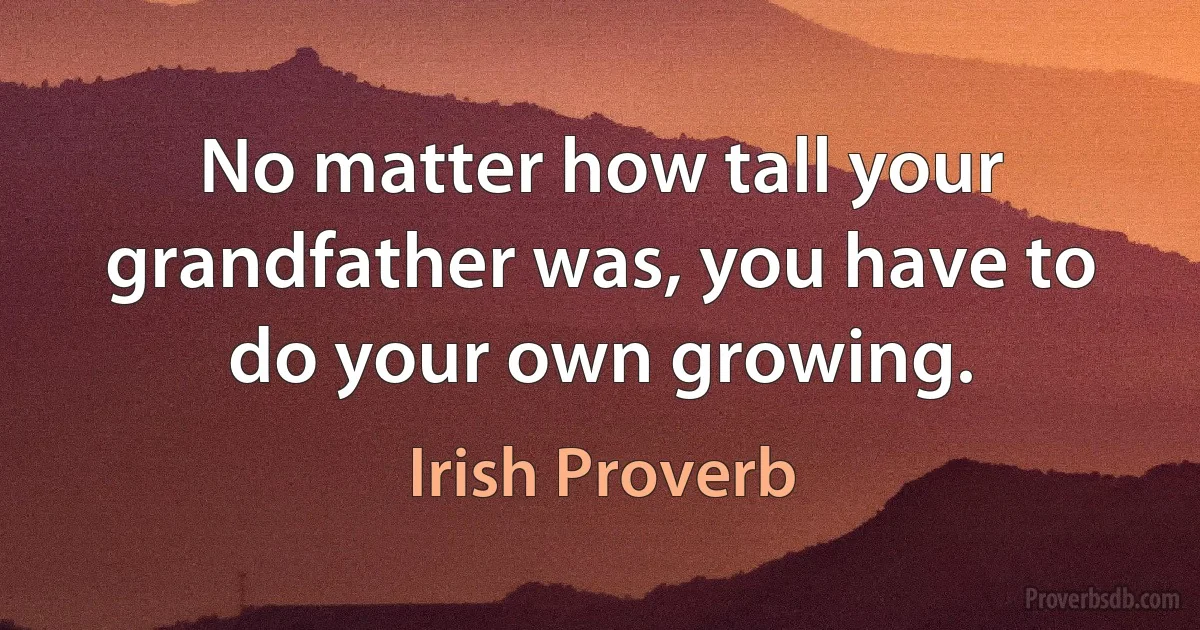 No matter how tall your grandfather was, you have to do your own growing. (Irish Proverb)