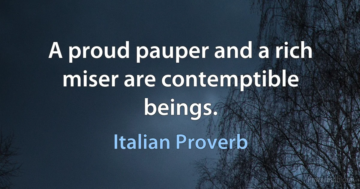 A proud pauper and a rich miser are contemptible beings. (Italian Proverb)