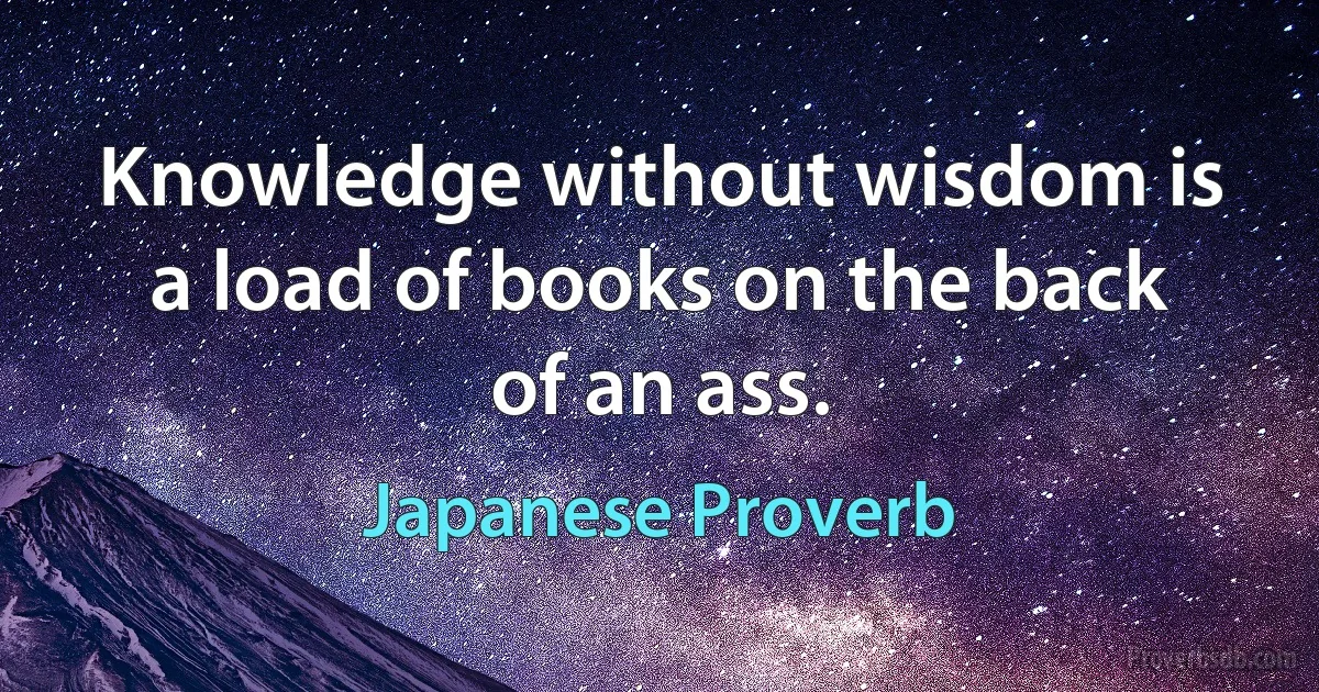 Knowledge without wisdom is a load of books on the back of an ass. (Japanese Proverb)