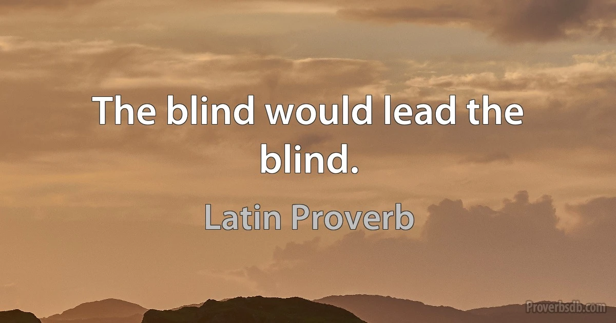 The blind would lead the blind. (Latin Proverb)