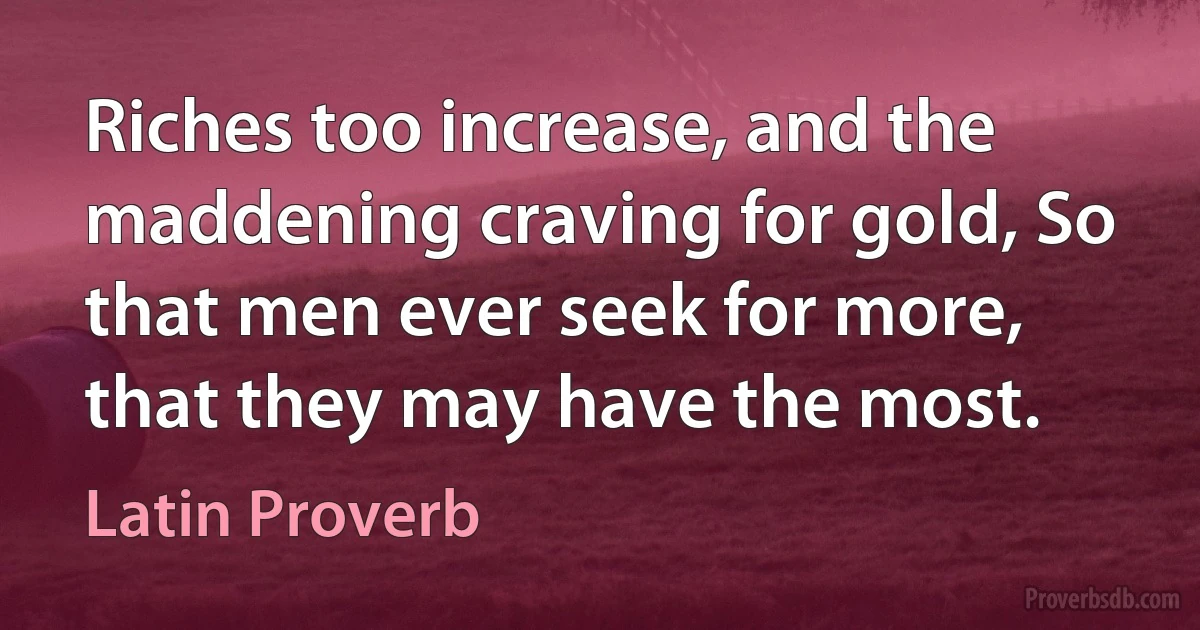 Riches too increase, and the maddening craving for gold, So that men ever seek for more, that they may have the most. (Latin Proverb)