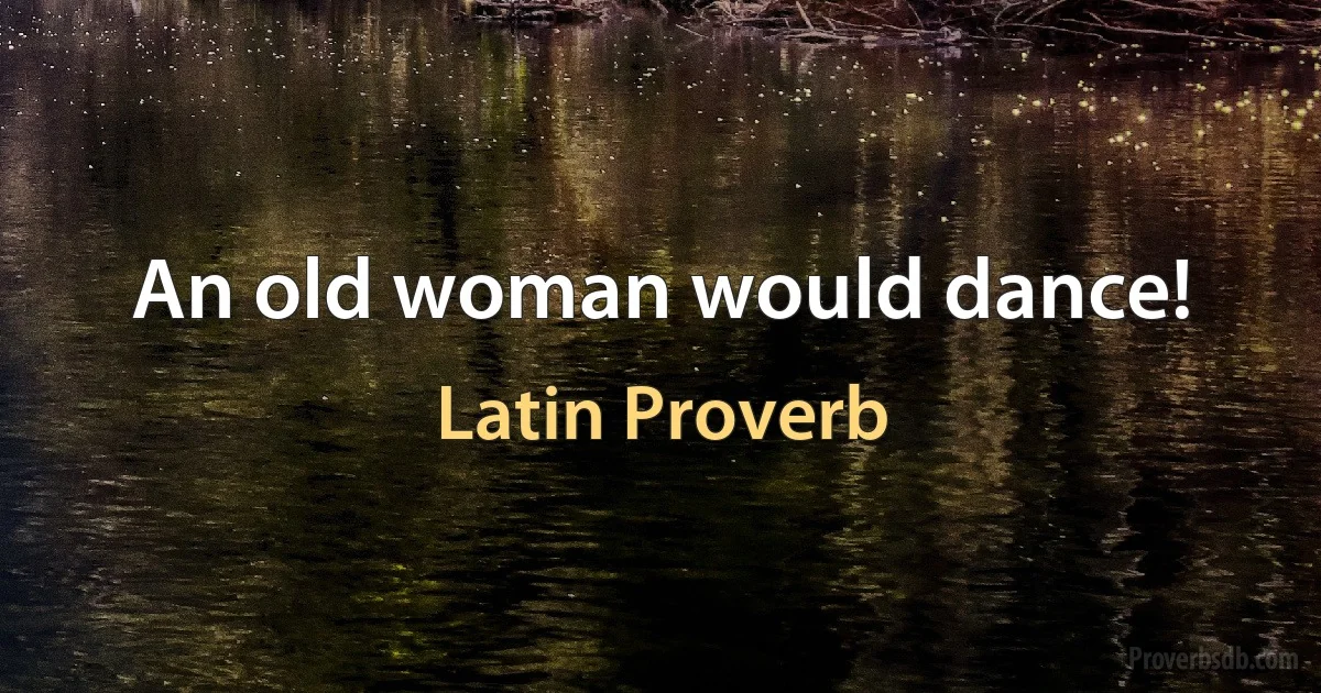 An old woman would dance! (Latin Proverb)