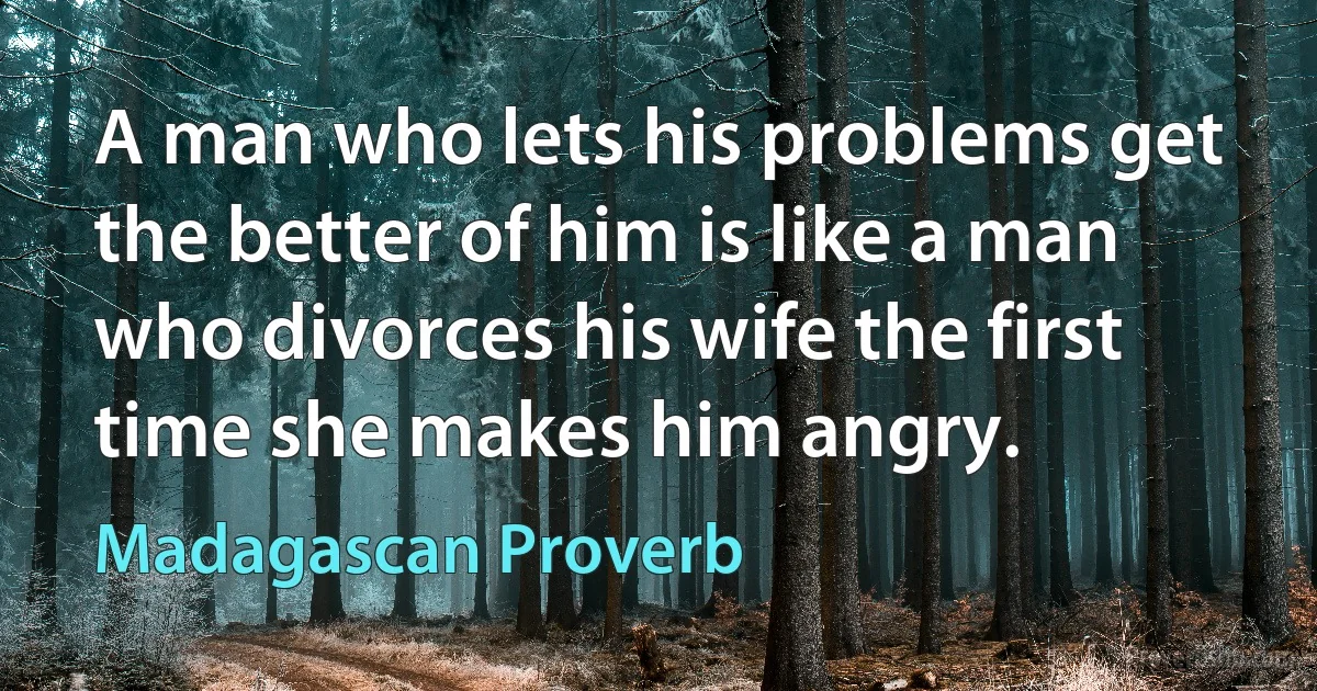 A man who lets his problems get the better of him is like a man who divorces his wife the first time she makes him angry. (Madagascan Proverb)