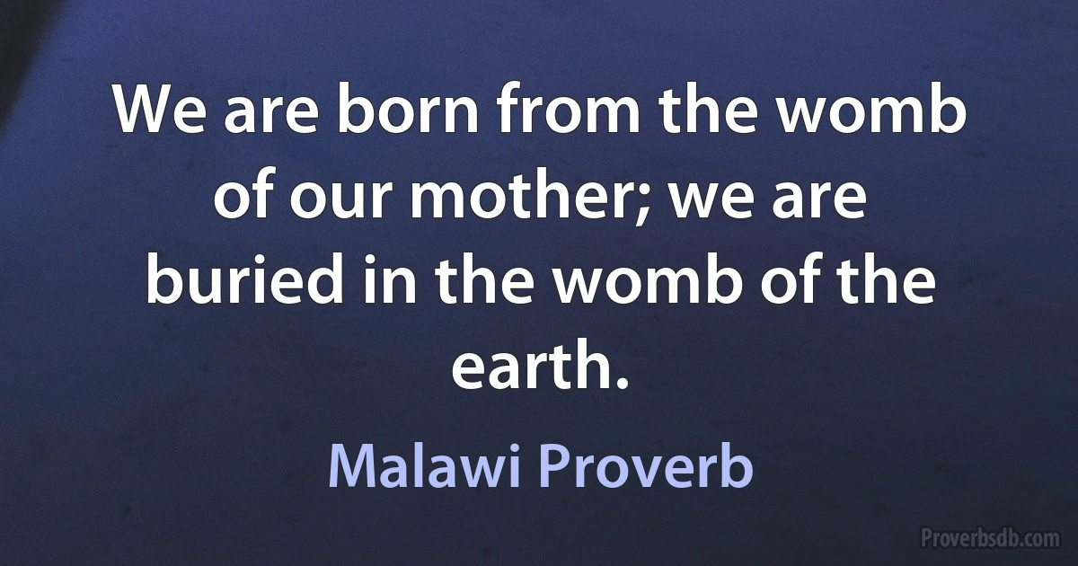 We are born from the womb of our mother; we are buried in the womb of the earth. (Malawi Proverb)