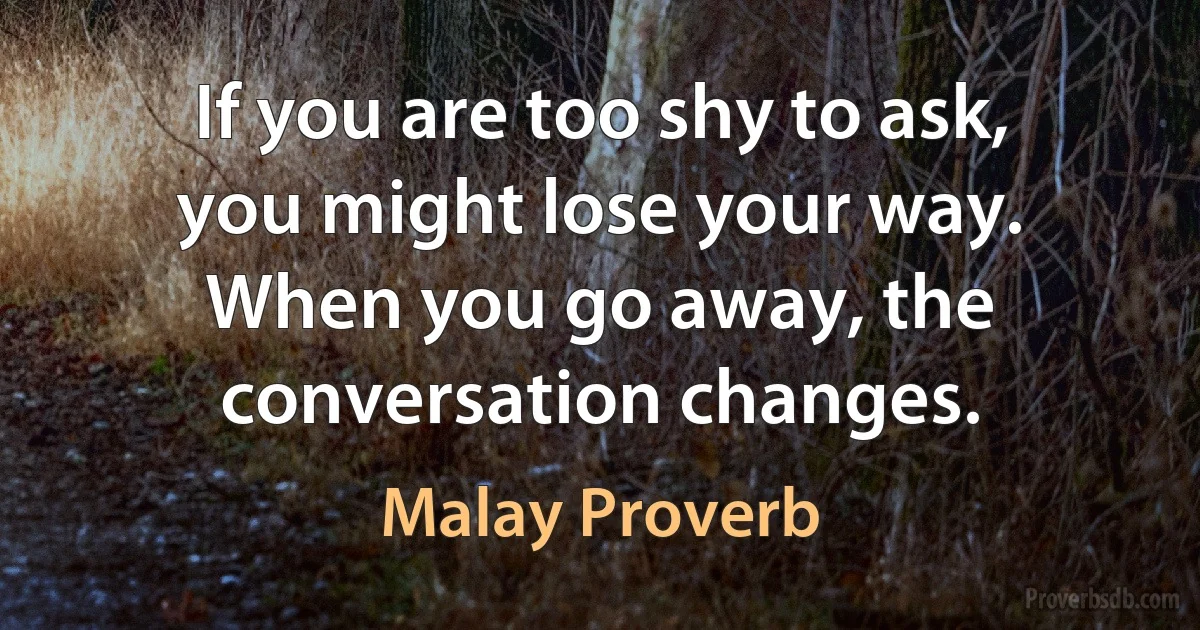 If you are too shy to ask, you might lose your way. When you go away, the conversation changes. (Malay Proverb)