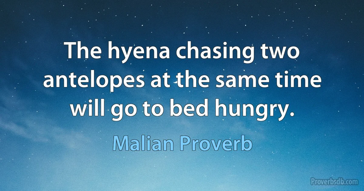 The hyena chasing two antelopes at the same time will go to bed hungry. (Malian Proverb)