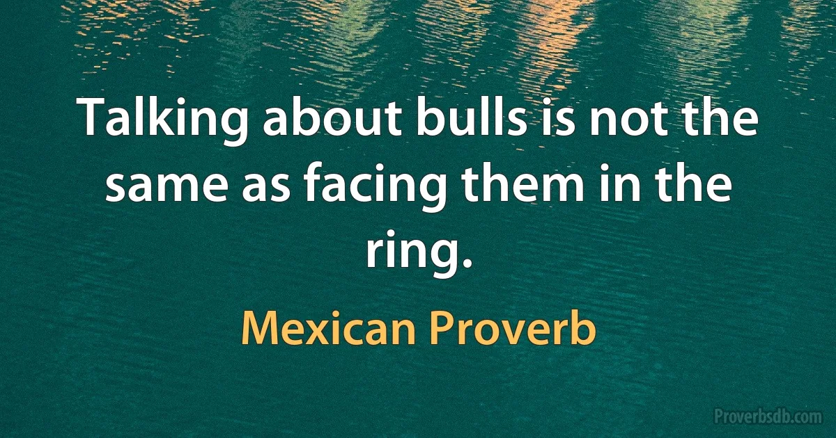 Talking about bulls is not the same as facing them in the ring. (Mexican Proverb)