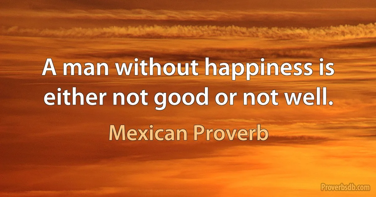 A man without happiness is either not good or not well. (Mexican Proverb)