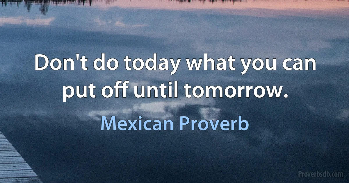 Don't do today what you can put off until tomorrow. (Mexican Proverb)