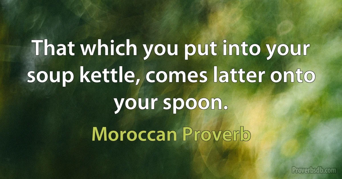 That which you put into your soup kettle, comes latter onto your spoon. (Moroccan Proverb)