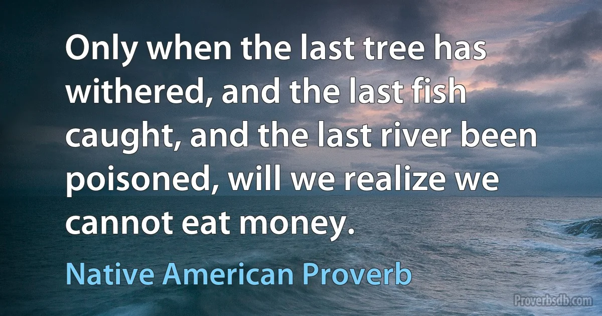 Only when the last tree has withered, and the last fish caught, and the last river been poisoned, will we realize we cannot eat money. (Native American Proverb)