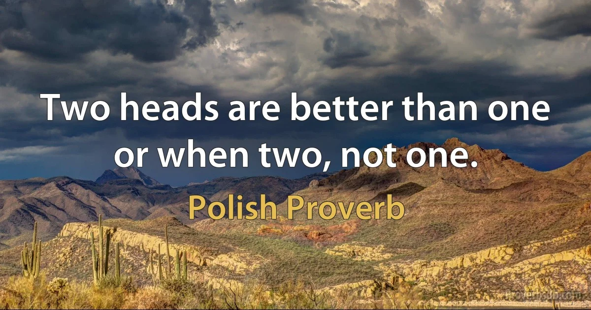 Two heads are better than one or when two, not one. (Polish Proverb)