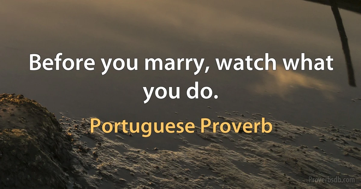 Before you marry, watch what you do. (Portuguese Proverb)