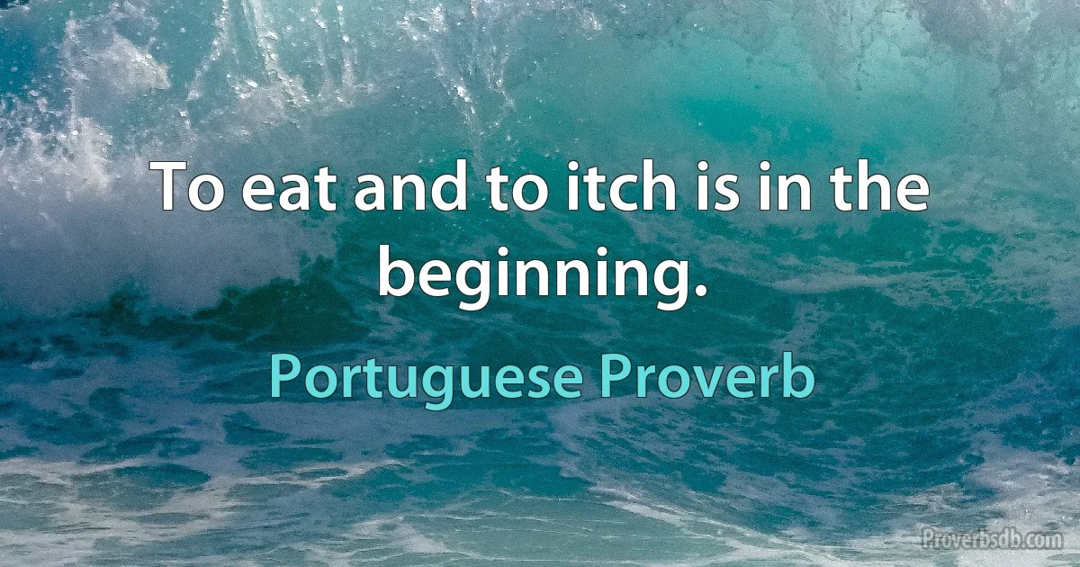 To eat and to itch is in the beginning. (Portuguese Proverb)