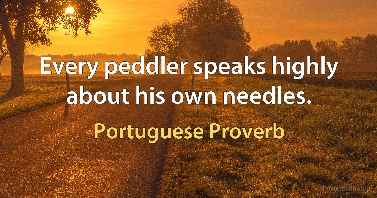 Every peddler speaks highly about his own needles. (Portuguese Proverb)