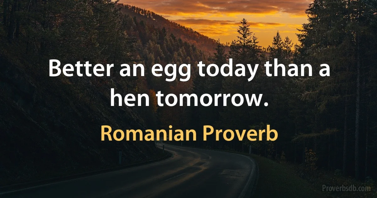 Better an egg today than a hen tomorrow. (Romanian Proverb)