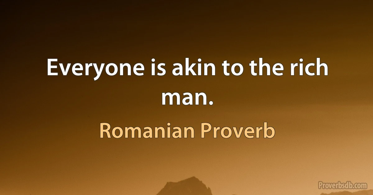 Everyone is akin to the rich man. (Romanian Proverb)