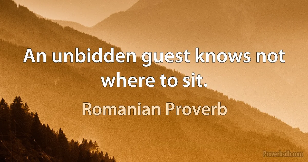 An unbidden guest knows not where to sit. (Romanian Proverb)