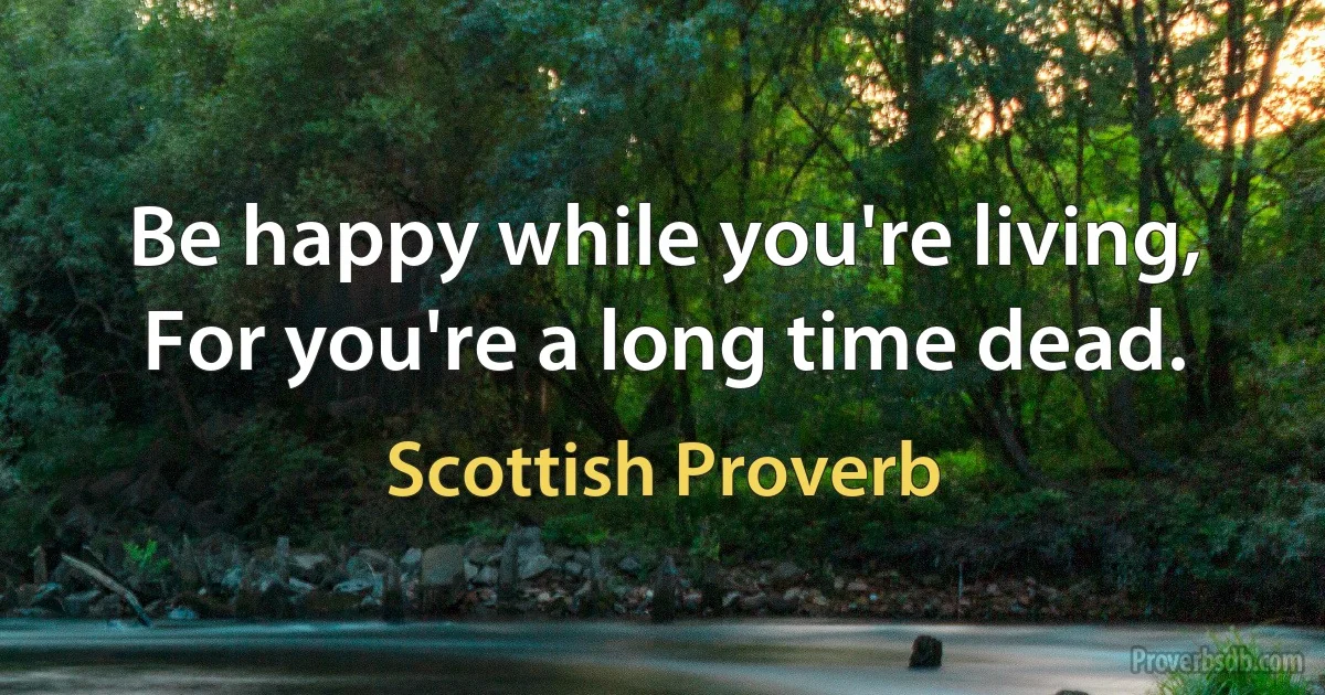 Be happy while you're living, For you're a long time dead. (Scottish Proverb)